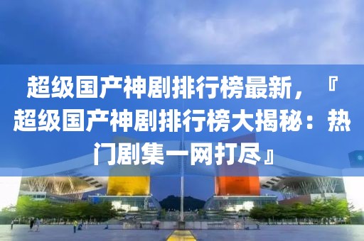 超級國產(chǎn)神劇排行榜最新，『超級國產(chǎn)神劇排行榜大揭秘：熱門劇集一網(wǎng)打盡』