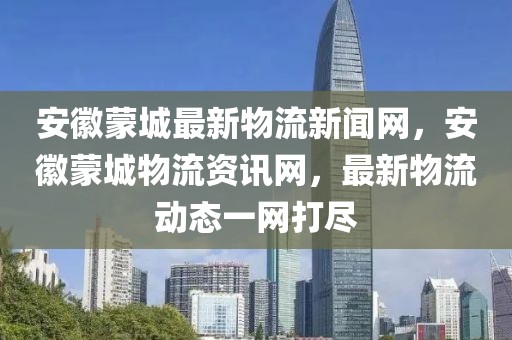 安徽蒙城最新物流新聞網(wǎng)，安徽蒙城物流資訊網(wǎng)，最新物流動(dòng)態(tài)一網(wǎng)打盡