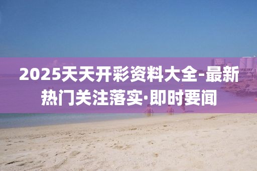 2025天天開彩資料大全-最新熱門關(guān)注落實·即時要聞