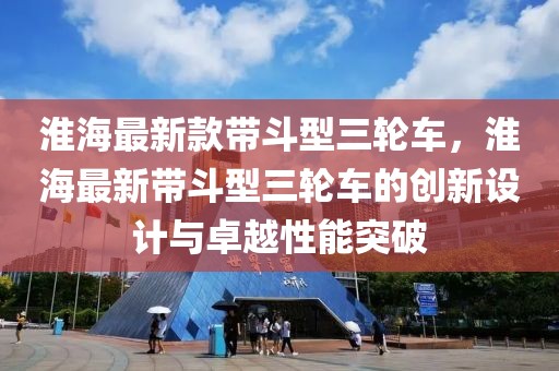 淮海最新款帶斗型三輪車(chē)，淮海最新帶斗型三輪車(chē)的創(chuàng)新設(shè)計(jì)與卓越性能突破