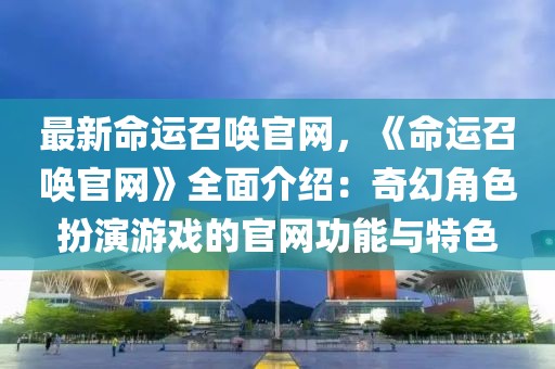 最新命運召喚官網(wǎng)，《命運召喚官網(wǎng)》全面介紹：奇幻角色扮演游戲的官網(wǎng)功能與特色