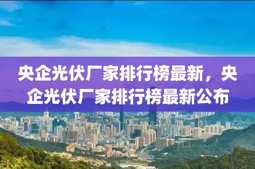 央企光伏廠家排行榜最新，央企光伏廠家排行榜最新公布