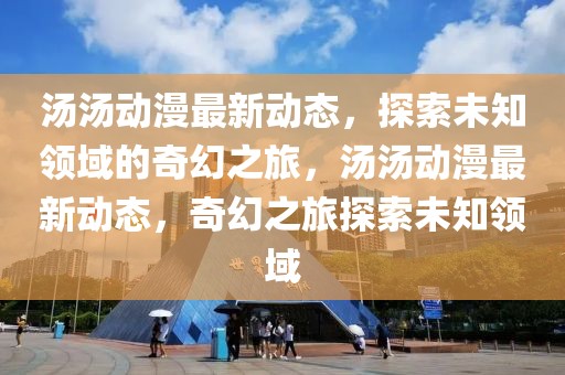 湯湯動漫最新動態(tài)，探索未知領域的奇幻之旅，湯湯動漫最新動態(tài)，奇幻之旅探索未知領域