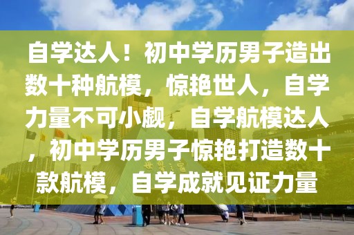 自學達人！初中學歷男子造出數(shù)十種航模，驚艷世人，自學力量不可小覷，自學航模達人，初中學歷男子驚艷打造數(shù)十款航模，自學成就見證力量