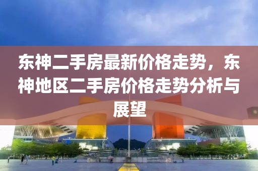 東神二手房最新價(jià)格走勢(shì)，東神地區(qū)二手房?jī)r(jià)格走勢(shì)分析與展望