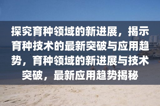 探究育種領(lǐng)域的新進(jìn)展，揭示育種技術(shù)的最新突破與應(yīng)用趨勢(shì)，育種領(lǐng)域的新進(jìn)展與技術(shù)突破，最新應(yīng)用趨勢(shì)揭秘