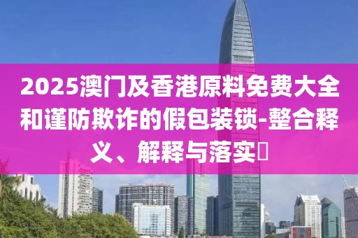 2025澳門及香港原料免費大全和謹(jǐn)防欺詐的假包裝鎖-整合釋義、解釋與落實?
