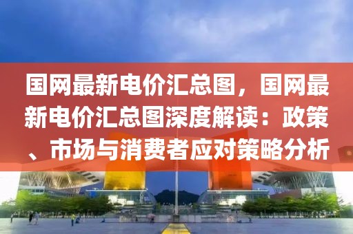 國網(wǎng)最新電價匯總圖，國網(wǎng)最新電價匯總圖深度解讀：政策、市場與消費(fèi)者應(yīng)對策略分析