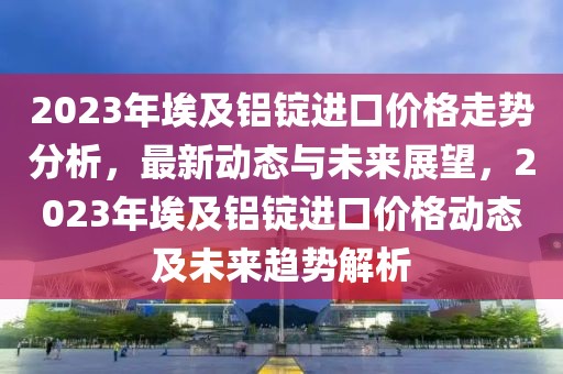 2023年埃及鋁錠進(jìn)口價(jià)格走勢(shì)分析，最新動(dòng)態(tài)與未來(lái)展望，2023年埃及鋁錠進(jìn)口價(jià)格動(dòng)態(tài)及未來(lái)趨勢(shì)解析