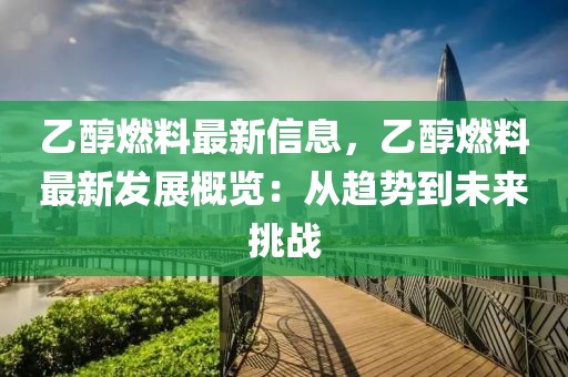 乙醇燃料最新信息，乙醇燃料最新發(fā)展概覽：從趨勢到未來挑戰(zhàn)