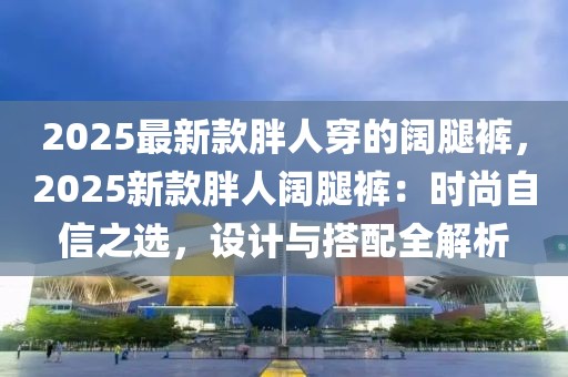 2025最新款胖人穿的闊腿褲，2025新款胖人闊腿褲：時(shí)尚自信之選，設(shè)計(jì)與搭配全解析