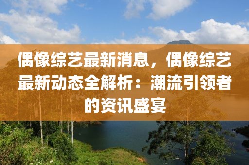 偶像綜藝最新消息，偶像綜藝最新動態(tài)全解析：潮流引領(lǐng)者的資訊盛宴
