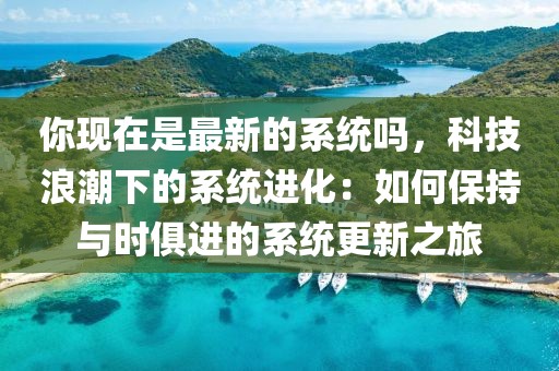 你現(xiàn)在是最新的系統(tǒng)嗎，科技浪潮下的系統(tǒng)進化：如何保持與時俱進的系統(tǒng)更新之旅