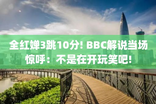 全紅嬋3跳10分! BBC解說當(dāng)場(chǎng)驚呼：不是在開玩笑吧!
