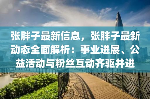 張胖子最新信息，張胖子最新動態(tài)全面解析：事業(yè)進(jìn)展、公益活動與粉絲互動齊驅(qū)并進(jìn)