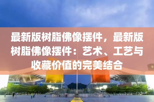 最新版樹脂佛像擺件，最新版樹脂佛像擺件：藝術(shù)、工藝與收藏價值的完美結(jié)合