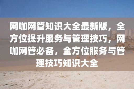 網(wǎng)咖網(wǎng)管知識(shí)大全最新版，全方位提升服務(wù)與管理技巧，網(wǎng)咖網(wǎng)管必備，全方位服務(wù)與管理技巧知識(shí)大全