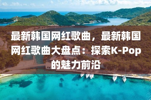 最新韓國網(wǎng)紅歌曲，最新韓國網(wǎng)紅歌曲大盤點：探索K-Pop的魅力前沿
