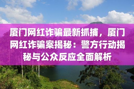 廈門網(wǎng)紅詐騙最新抓捕，廈門網(wǎng)紅詐騙案揭秘：警方行動(dòng)揭秘與公眾反應(yīng)全面解析
