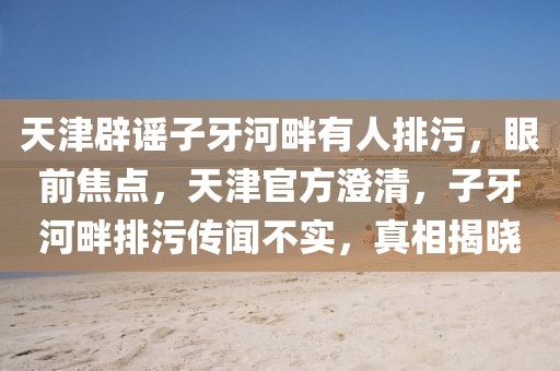 天津辟謠子牙河畔有人排污，眼前焦點，天津官方澄清，子牙河畔排污傳聞不實，真相揭曉