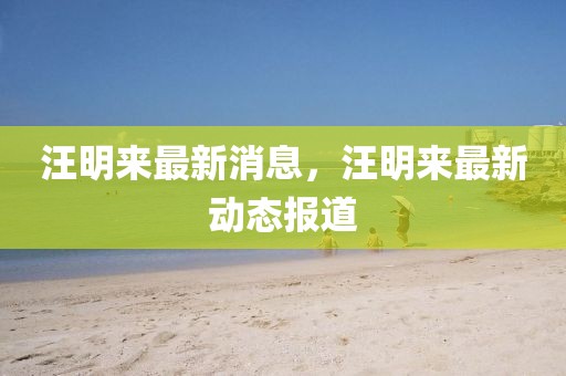 汪明來(lái)最新消息，汪明來(lái)最新動(dòng)態(tài)報(bào)道