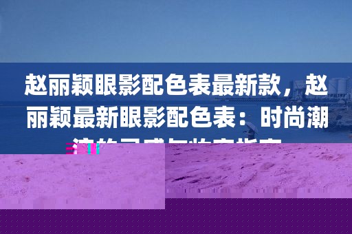趙麗穎眼影配色表最新款，趙麗穎最新眼影配色表：時尚潮流的靈感與妝容指南