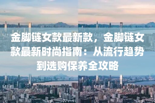 金腳鏈女款最新款，金腳鏈女款最新時(shí)尚指南：從流行趨勢(shì)到選購保養(yǎng)全攻略