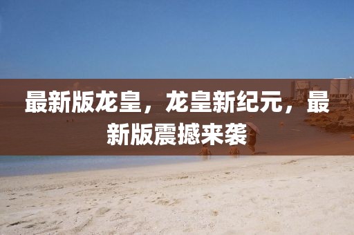 最新版龍皇，龍皇新紀(jì)元，最新版震撼來(lái)襲