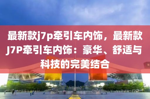 最新款j7p牽引車內(nèi)飾，最新款J7P牽引車內(nèi)飾：豪華、舒適與科技的完美結(jié)合
