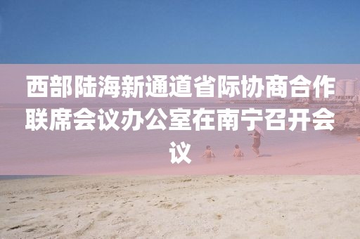 西部陸海新通道省際協(xié)商合作聯(lián)席會議辦公室在南寧召開會議