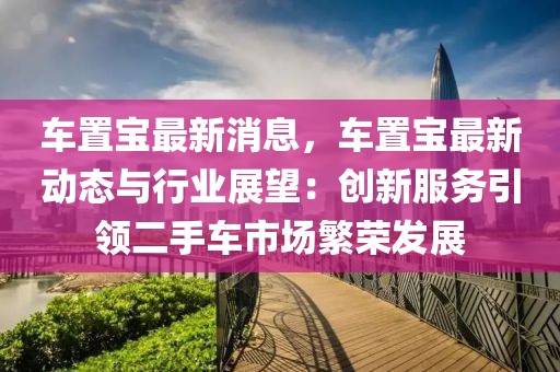 車置寶最新消息，車置寶最新動(dòng)態(tài)與行業(yè)展望：創(chuàng)新服務(wù)引領(lǐng)二手車市場繁榮發(fā)展