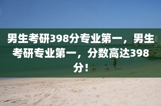 男生考研398分專業(yè)第一，男生考研專業(yè)第一，分?jǐn)?shù)高達(dá)398分！