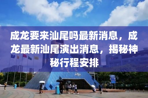 成龍要來汕尾嗎最新消息，成龍最新汕尾演出消息，揭秘神秘行程安排