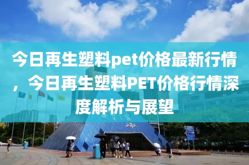 今日再生塑料pet價格最新行情，今日再生塑料PET價格行情深度解析與展望