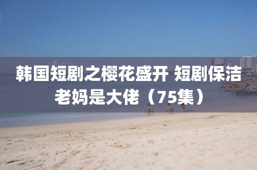 韓國短劇之櫻花盛開 短劇保潔老媽是大佬（75集）