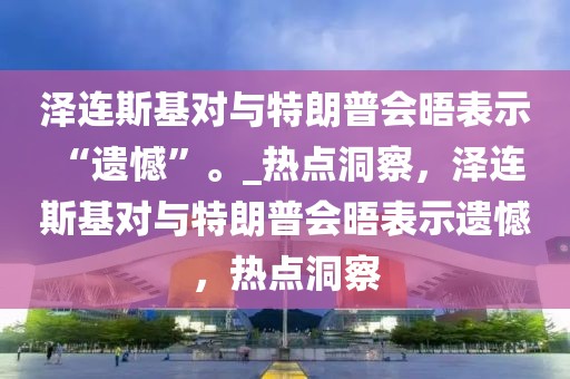 澤連斯基對(duì)與特朗普會(huì)晤表示 “遺憾”。_熱點(diǎn)洞察，澤連斯基對(duì)與特朗普會(huì)晤表示遺憾，熱點(diǎn)洞察