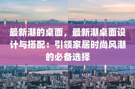 最新潮的桌面，最新潮桌面設(shè)計(jì)與搭配：引領(lǐng)家居時(shí)尚風(fēng)潮的必備選擇