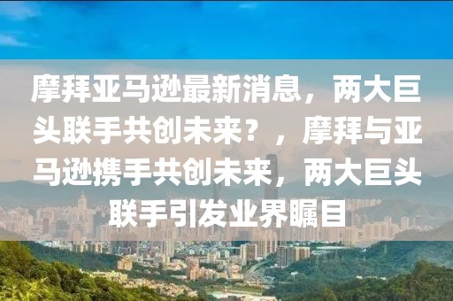 摩拜亞馬遜最新消息，兩大巨頭聯(lián)手共創(chuàng)未來？，摩拜與亞馬遜攜手共創(chuàng)未來，兩大巨頭聯(lián)手引發(fā)業(yè)界矚目