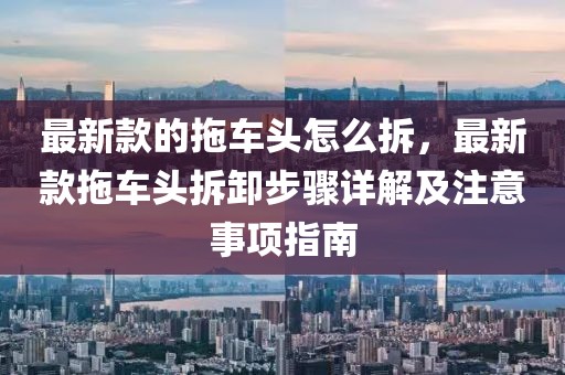 最新款的拖車頭怎么拆，最新款拖車頭拆卸步驟詳解及注意事項指南