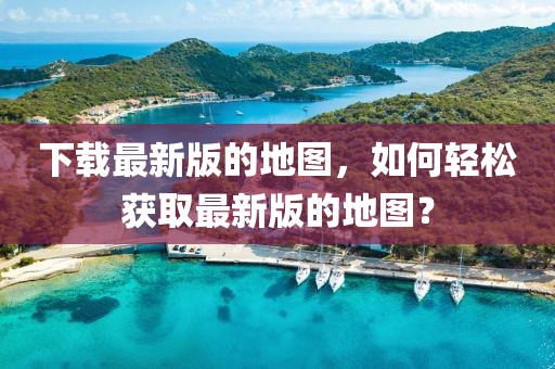 下載最新版的地圖，如何輕松獲取最新版的地圖？