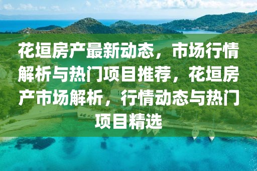 花垣房產(chǎn)最新動態(tài)，市場行情解析與熱門項目推薦，花垣房產(chǎn)市場解析，行情動態(tài)與熱門項目精選