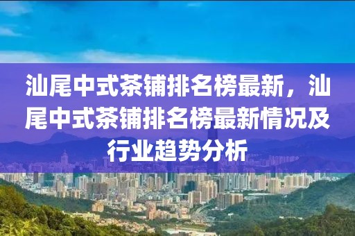 汕尾中式茶鋪排名榜最新，汕尾中式茶鋪排名榜最新情況及行業(yè)趨勢分析