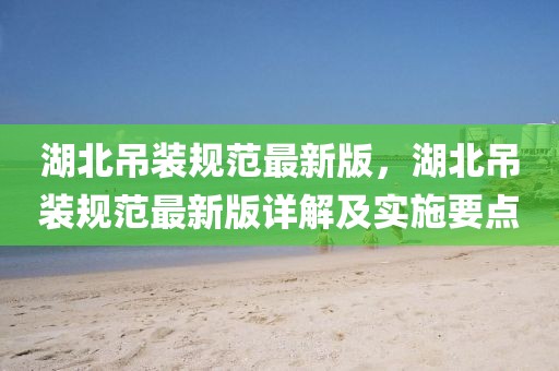 湖北吊裝規(guī)范最新版，湖北吊裝規(guī)范最新版詳解及實施要點