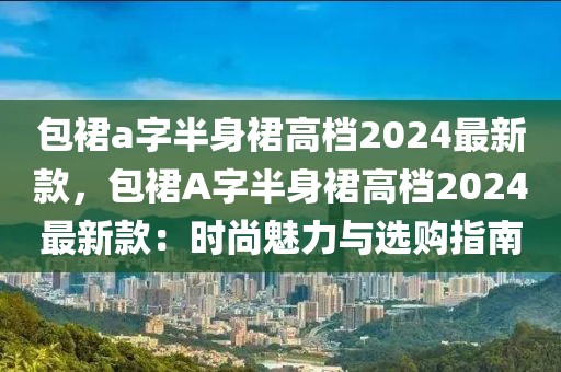 包裙a字半身裙高檔2024最新款，包裙A字半身裙高檔2024最新款：時(shí)尚魅力與選購指南