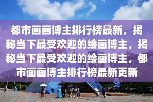 都市畫畫博主排行榜最新，揭秘當(dāng)下最受歡迎的繪畫博主，揭秘當(dāng)下最受歡迎的繪畫博主，都市畫畫博主排行榜最新更新