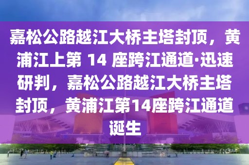 嘉松公路越江大橋主塔封頂，黃浦江上第 14 座跨江通道·迅速研判，嘉松公路越江大橋主塔封頂，黃浦江第14座跨江通道誕生