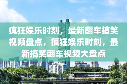 瘋狂娛樂時刻，最新翻車搞笑視頻盤點，瘋狂娛樂時刻，最新搞笑翻車視頻大盤點