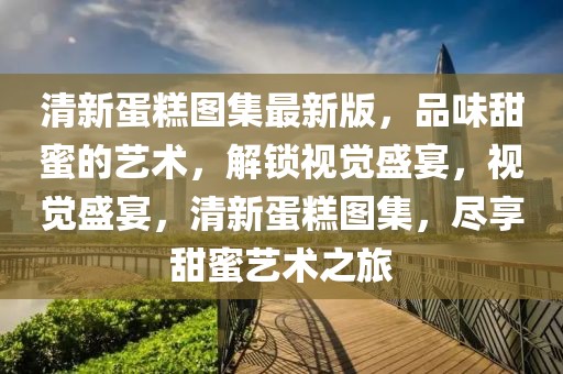 清新蛋糕圖集最新版，品味甜蜜的藝術(shù)，解鎖視覺(jué)盛宴，視覺(jué)盛宴，清新蛋糕圖集，盡享甜蜜藝術(shù)之旅