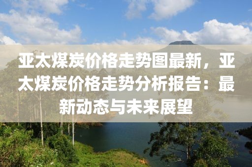 亞太煤炭價格走勢圖最新，亞太煤炭價格走勢分析報告：最新動態(tài)與未來展望