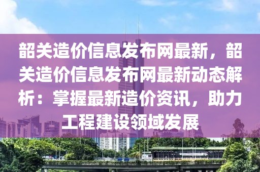 韶關(guān)造價信息發(fā)布網(wǎng)最新，韶關(guān)造價信息發(fā)布網(wǎng)最新動態(tài)解析：掌握最新造價資訊，助力工程建設(shè)領(lǐng)域發(fā)展